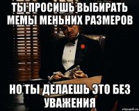 ты просишь выбирать мемы меньних размеров но ты делаешь это без уважения