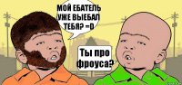 МОЙ ЕБАТЕЛЬ УЖЕ ВЫЕБАЛ ТЕБЯ? =D Ты про фроуса?