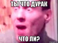 ты что дурак что ли?