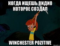 когда ищешь видио которое создал winchester pozitive