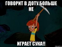 говорит в доту больше не играет сука!!