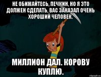 не обижайтесь, печкин, но я это должен сделать, вас заказал очень хороший человек. миллион дал. корову куплю.