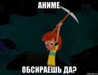 аниме обсираешь да?