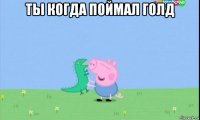 ты когда поймал голд 