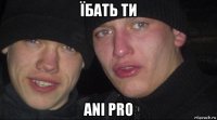 їбать ти ani pro