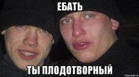 ебать ты плодотворный