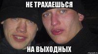 не трахаешься на выходных