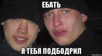 ебать я тебя подбодрил