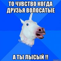 то чувство когда друзья волосатые а ты лысый !!