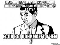 максим владиславович, сегодня алена будет пьяная, можно у вас q7 взять? если вы понимаете о чем я