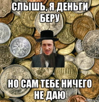 слышь, я деньги беру но сам тебе ничего не даю