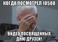 когда посмотрел 10500 видео посвященных дню друзей!