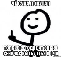 чё сука попутал только сегодне ит олько сенйчас выебу тебя в очи