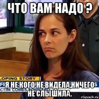 что вам надо ? я не кого не видела,ничего не слышила.