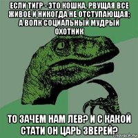 если тигр - это кошка, рвущая все живое и никогда не отступающая; а волк социальный мудрый охотник то зачем нам лев? и с какой стати он царь зверей?