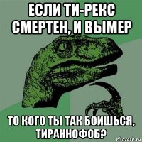 если ти-рекс смертен, и вымер то кого ты так боишься, тираннофоб?