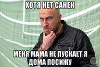 хотя нет санек меня мама не пускает я дома посижу