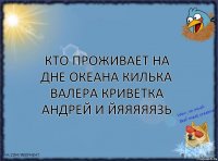 кто проживает на дне океана килька ВАЛЕРА криветка Андрей и йяяяяязь