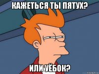 кажеться ты пятух? или уёбок?