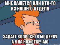 мне кажется или кто-то из нашего отдела задает вопросы в модерку а я на них отвечаю