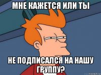 мне кажется или ты не подписался на нашу группу?