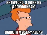 интересно, я один не долюбливаю вакиля мустафаева?