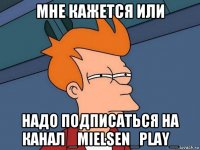 мне кажется или надо подписаться на канал _mielsen_play_