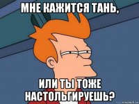 мне кажится тань, или ты тоже настольгируешь?