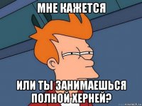 мне кажется или ты занимаешься полной херней?