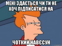 мені здається чи ти не хоч підписатися на чоткий навєсун