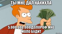 ты мне дал какихла 5.000.000.000 долороф мне моло будит