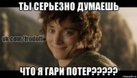 ты серьезно думаешь что я гари потер?????