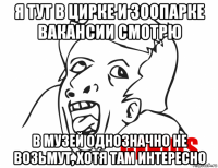 я тут в цирке и зоопарке вакансии смотрю в музей однозначно не возьмут, хотя там интересно