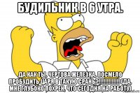 будильник в 6 утра. да как ты, чертова железка, посмело пробудить царя в такую срань?!!!!!!!!!!!!! (да, мне глубоко похрен, что сегодня на работу)