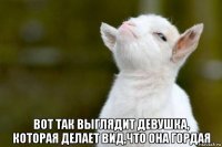  вот так выглядит девушка, которая делает вид,что она гордая