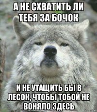 а не схватить ли тебя за бочок и не утащить бы в лесок, чтобы тобой не воняло здесь