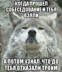 когда прошел собеседование и тебя взяли а потом узнал, что до тебя отказали троим