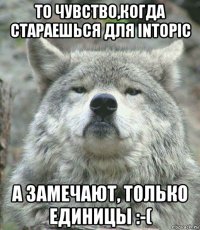 то чувство,когда стараешься для intopic а замечают, только единицы :-(