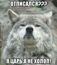 отписался??? я царь.а не холоп!