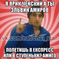 я ярик ченский а ты эльвин амиров полетишь в експресс или в ступеньки? амиго