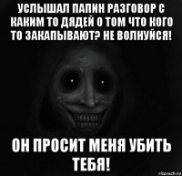 услышал папин разговор с каким то дядей о том что кого то закапывают? не волнуйся! он просит меня убить тебя!