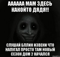 аааааа мам здесь какойто дядя!! слушай бллин извени что напугал просто там новый сезон дом 2 начался