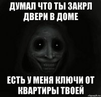 думал что ты закрл двери в доме есть у меня ключи от квартиры твоей