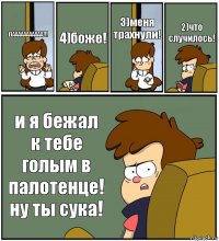 1)ААААААААААА!!! 4)боже! 3)меня трахнули! 2)что случилось! и я бежал к тебе голым в палотенце! ну ты сука!