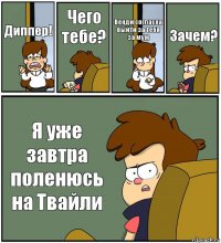 Диппер! Чего тебе? Венди согласна выйти за тебя за муж Зачем? Я уже завтра поленюсь на Твайли