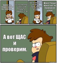 Дипер гад, Вэнди говорит вы трахались... Откуда такие грубые слова у такой маленькой, не трахались а занимались сексом. Ааа... а как же я, я же лучше собаки.. тьфу ты, я же лучше Вэнди. Может лучше может нет, не проверю не узнаю. А вот ЩАС и проверим.