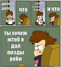 диппер диппер что роби сказал что я жлюха и что ты хочеж жтоб я дал пизды роби