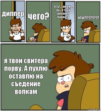 диппер чего? я тут... аммм... ну... я твой дневник порвала что??!?!?!? я твои свитера порву. А пухлю оставлю на
съедение волкам