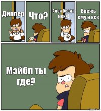 Диппер Что? Ален бесит меня! Врежь ему и все Мэйбл ты где?