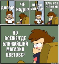 дипер! ЧЁ НАДО? ВЕНДИ УМЕРЛА! ЖАЛЬ НОЯ НЕЛЮБИЛ ЕЁ! НО ВСЁЖЕ!ГДЕ БЛИЖАЙШИЙ МАГАЗИН ЦВЕТОВ!?